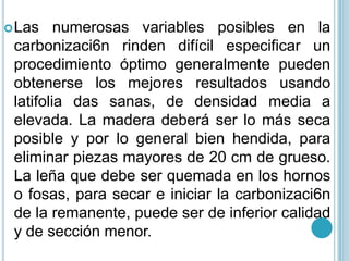 Las numerosas variables posibles en la carbonizaci6n rinden difícil especificar un procedimiento óptimo generalmente pueden obtenerse los mejores resultados usando latifolia das sanas, de densidad media a elevada. La madera deberá ser lo más seca posible y por lo general bien hendida, para eliminar piezas mayores de 20 cm de grueso. La leña que debe ser quemada en los hornos o fosas, para secar e iniciar la carbonizaci6n de la remanente, puede ser de inferior calidad y de sección menor. 