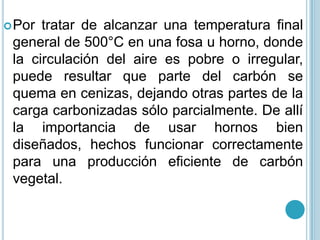 Por tratar de alcanzar una temperatura final general de 500°C en una fosa u horno, donde la circulación del aire es pobre o irregular, puede resultar que parte del carbón se quema en cenizas, dejando otras partes de la carga carbonizadas sólo parcialmente. De allí la importancia de usar hornos bien diseñados, hechos funcionar correctamente para una producción eficiente de carbón vegetal.
