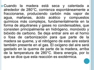 Cuando la madera está seca y calentada a alrededor de 280°C, comienza espontáneamente a fraccionarse, produciendo carbón más vapor de agua, mañanas, ácido acético y compuestos químicos más complejos, fundamentalmente en la forma de alquitranes y gases no condensables, que consisten principalmente en hidrógeno, monóxido y bióxido de carbono. Se deja entrar aire en el horno o fosa de carbonización para que parte de la madera se queme, y el nitrógeno de este aire estará también presente en el gas. El oxígeno del aire será gastado en la quema de parte de la madera, arriba de la temperatura de 280°C. libera energía, por lo que se dice que esta reacción es exotérmica. 