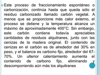 Este proceso de fraccionamiento espontáneo o carbonización, continúa hasta que queda sólo el residuo carbonizado llamado carbón vegetal. A menos que se proporcione más calor externo, el proceso se detiene y la temperatura alcanza un máximo de aproximadamente 400°C. Sin embargo, este carbón contiene todavía apreciables cantidades de residuos alquitranes, junto con las cenizas de la madera original. El contenido de cenizas en el carbón es de alrededor del 30% en peso, y el balance es carbono fijo, alrededor del 67-70%. Un ulterior calentamiento aumenta el contenido de carbono fijo, eliminando y descomponiendo aún más los alquitranes