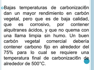 Bajas temperaturas de carbonizaci6n dan un mayor rendimiento en carbón vegetal, pero que es de baja calidad, que es corrosivo, por contener alquitranes ácidos, y que no quema con una llama limpia sin humo. Un buen carbón vegetal comercial debería contener carbono fijo en alrededor del 75% para lo cual se requiere una temperatura final de carbonizaci6n de alrededor de 500°C. 