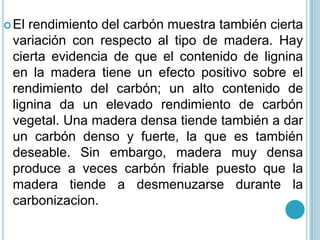 El rendimiento del carbón muestra también cierta variación con respecto al tipo de madera. Hay cierta evidencia de que el contenido de lignina en la madera tiene un efecto positivo sobre el rendimiento del carbón; un alto contenido de lignina da un elevado rendimiento de carbón vegetal. Una madera densa tiende también a dar un carbón denso y fuerte, la que es también deseable. Sin embargo, madera muy densa produce a veces carbón friable puesto que la madera tiende a desmenuzarse durante la carbonizacion. 