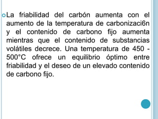 La friabilidad del carbón aumenta con el aumento de la temperatura de carbonizaci6n y el contenido de carbono fijo aumenta mientras que el contenido de substancias volátiles decrece. Una temperatura de 450 - 500°C ofrece un equilibrio óptimo entre friabilidad y el deseo de un elevado contenido de carbono fijo. 