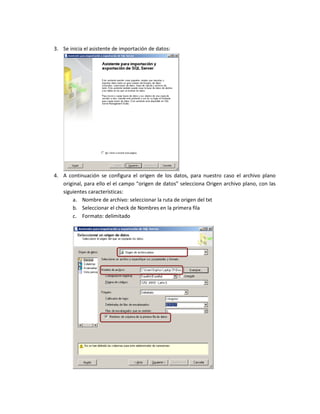 3. Se inicia el asistente de importación de datos:




4. A continuación se configura el origen de los datos, para nuestro caso el archivo plano
   original, para ello el el campo “origen de datos” selecciona Origen archivo plano, con las
   siguientes características:
       a. Nombre de archivo: seleccionar la ruta de origen del txt
       b. Seleccionar el check de Nombres en la primera fila
       c. Formato: delimitado
 
