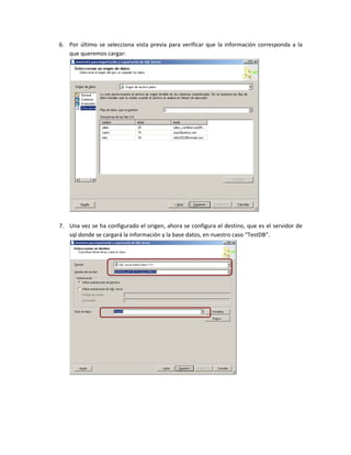 6. Por último se selecciona vista previa para verificar que la información corresponda a la
   que queremos cargar:




7. Una vez se ha configurado el origen, ahora se configura el destino, que es el servidor de
   sql donde se cargará la información y la base datos, en nuestro caso “TestDB”.
 