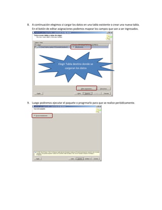 8. A continuación elegimos si cargar los datos en una tabla existente o crear una nueva tabla.
   En el botón de editar asignaciones podemos mapear los campos que van a ser ingresados.




                          Elegir Tabla destino donde se
                                cargaran los datos




9. Luego podremos ejecutar el paquete o progrmarlo para que se realice periódicamente.
 