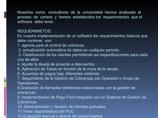 Nosotras como consultoras de la universidad hemos analizado el
proceso de cartera y hemos establecidos los requerimientos que el
software debe tener.

REQUERIMIETOS:
En nuestra implementación de un software los requerimientos básicos que
debe contener son:
1. agenda para el control de cobranza.
 2. actualización automática de datos en cualquier periodo.
 3. Clasificación de los clientes permitiendo así especificaciones para cada
uno de ellos
4. liquide la deuda de acuerdo a descuentos
5. Aplicación de Tasas en función de la mora de la deuda.
6. Acuerdos de pagos bajo diferentes sistemas
7. Seguimiento de la Gestión de Cobranzas por Operador o Grupo de
Operadores.
8.Grabación de llamadas telefónicas relacionadas con la gestión de
cobranzas.
9. Implementación de Pago Fácil integrado con un Sistema de Gestión de
Cobranzas.
10. Administración y Gestión de trámites judiciales.
11.Tener disponibilidad del PUC
12.Grabación manual y directa de comprobantes
 