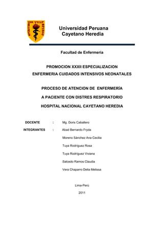 Universidad Peruana
                     Cayetano Heredia


                    Facultad de Enfermería


              PROMOCION XXXII ESPECIALIZACION
    ENFERMERIA CUIDADOS INTENSIVOS NEONATALES


          PROCESO DE ATENCION DE ENFERMERÍA

          A PACIENTE CON DISTRES RESPIRATORIO

          HOSPITAL NACIONAL CAYETANO HEREDIA



DOCENTE         :    Mg. Doris Caballero

INTEGRANTES     :    Abad Bernardo Fryda

                     Moreno Sánchez Ana Cecilia

                     Tuya Rodríguez Rosa

                     Tuya Rodríguez Viviana

                     Salcedo Ramos Claudia

                     Vera Chaparro Delia Melissa




                             Lima-Perú

                                2011
 