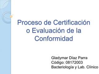 Proceso de Certificación
o Evaluación de la
Conformidad
Gladymar Díaz Parra
Código: 08172003
Bacteriología y Lab. Clínico
 