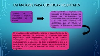 ESTÁNDARES PARA CERTIFICAR HOSPITALES
Constan de 15
apartados o capítulos
organizados en 5
bloques.
Cada apartado o capítulo está
integrado por áreas de enfoque, las
cuales son agrupaciones de
Estándares relacionados entre sí, y
a su vez, cada estándar está
conformado por un Título, un
Propósito y Elementos Medibles
(EM)
El propósito es la justificación, alcance y trascendencia de las
acciones, barreras de seguridad y procesos que cada
organización debe implementar, acorde a su contexto,
complejidad y recursos, siempre con un enfoque
multidisciplinario y sistémico. Es decir, el propósito le dice a la
organización por qué, para qué y de qué manera implementar el
Modelo del CSG para la Atención en Salud con Calidad y
Seguridad.
 