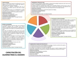 ENSEÑANZA DE TÓPICOS EN CLASE
El Docente de esta asignatura, deberá adaptar el programa de tecnología marcado por la SEP, junto con los
tópicos y metodología que se abordan en la certificación IC3.
El docente cuenta con 5 bimestres para cumplir con los contenidos oficiales y los de IC3, por lo cual, se
necesitará realizar una planeación mensual, bimestral o semestral para distribuirlos. Dicha planeación será
reportada a la dirección de secundaria, con copia al departamento de Tecnología Educativa.
PRODUCTOS A ENTREGAR
Planeación mensual, bimestral o semestral del programa tecnológico
RESPONSABLES Y CORRESPONSABLES
Docente de la asignatura
Director de la sección
Coordinador del proyecto (Depto. Tecnología Educativa)
ACTIVIDADES IC3 POR PLATAFORMA
La certificación IC3, se cuenta con material digital a la disposición
del docente, mismo que podrá ocupar dentro de la plataforma:
•Libros de certificación IC3 (versión PDF e impreso)
•Presentación con diapositivas del examen (3 módulos)
•Videos de la elaboración del examen (3 módulos)
Cualquiera de estos recursos mencionados con anterioridad, junto
con las herramientas propias de la plataforma como: cuestionarios,
foros y wikis, se pueden ocupar para cumplir con el objetivo de
cubrir con todos los tópicos que la certificación IC3 requiere.
PRODUCTOS A ENTREGAR
Actividades en plataforma que contemple los recursos digitales del
IC3 y la utilización de algunas de las herramientas propias de la
plataforma: cuestionario, foro o wiki.
RESPONSABLES Y CORRESPONSABLES
Docente de la asignatura
Director de la sección
Coordinador del proyecto (Depto. Tecnología Educativa)
ELABORACIÓN DE EXAMEN CON PREGUNTAS IC3
La elaboración de la evaluación para la asignatura de tecnología, el docente considerará dos aspectos:
1.El contenido oficial que marca la SEP en 80% de sus preguntas
2.Los tópicos de la certificación IC3 en 20% de sus preguntas
Los puntajes o porcentajes que el docente contemple para evaluar en boleta la asignatura estarán
debidamente señaladas en las planeaciones entregadas y aprobadas por la dirección de la sección.
PRODUCTOS A ENTREGAR
Exámenes mensuales, bimestrales o semestrales
RESPONSABLES Y CORRESPONSABLES
Docente de la asignatura
Director de la sección
Coordinador del proyecto (Depto. Tecnología Educativa)
REPORTE DE DESEMPEÑO
Las actividades dentro del salón de clase, son una fuente de
información cualitativa para el docente, pues permite
observar el desempeño, desenvolvimiento y colaboración que
el alumno realiza con sus pares en el momento de realizar sus
tareas.
Este rubro de desempeño en clase, junto con los que
anteriormente se tuvieron que especificar en las evaluaciones
cuantitativas, conforma la evaluación integral del alumno, que
se deberá reportar al Director de la sección con copia al
Coordinador del proyecto.
Este reporte permitirá contemplar a los alumnos que tengan
bajo rendimiento, en específico con los tópicos de la
certificación IC3. Una vez detectado los puntos de mejora, se
procederá a reforzar su aprendizaje a través de prácticas o
estrategias donde se vea el avance de un bimestre a otro.
PRODUCTOS A ENTREGAR
Reporte mensual o bimestral por grupo y por rubro
Rúbrica de aspectos a evaluar
RESPONSABLES Y CORRESPONSABLES
Docente de la asignatura
Director de la sección
Coordinador del proyecto (Depto. Tecnología Educativa)
CURSO DE REPASO
Previo a la aplicación del examen de certificación IC3, es una
obligación que el alumno curse un repaso para reforzar y
aclarar dudas sobre el examen a presentar.
El Docente de la asignatura, calendarizará junto con la
programación del examen, que día y hora hará el repaso
correspondiente.
El curso contemplará repasar con una DIAPOSITIVA y un VIDEO
cada detalle que se encuentra en el examen y tendrá en
promedio una duración de 60 minutos previos al examen.
PRODUCTOS A ENTREGAR
Programación día y hora del curso
Archivos para curso (DIAPOSITIVA y VIDEO)
RESPONSABLES Y CORRESPONSABLES
Coordinador del proyecto (Depto. Tecnología Educativa)
Docente de la asignatura
Director de la sección
CAPACITACIÓN DEL
ALUMNO PARA EL EXAMEN
 