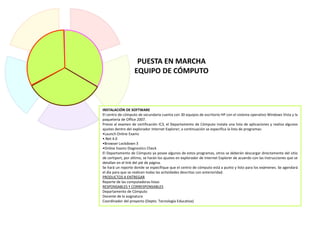 INSTALACIÓN DE SOFTWARE
El centro de cómputo de secundaria cuenta con 30 equipos de escritorio HP con el sistema operativo Windows Vista y la
paquetería de Office 2007.
Previo al examen de certificación IC3, el Departamento de Cómputo instala una lista de aplicaciones y realiza algunos
ajustes dentro del explorador Internet Explorer; a continuación se especifica la lista de programas:
•Launch Online Exams
•.Net 4.0
•Browser Lockdown 3
•Online Exams Diagnostics Check
El Departamento de Cómputo ya posee algunos de estos programas, otros se deberán descargar directamente del sitio
de certiport, por último, se harán los ajustes en explorador de Internet Explorer de acuerdo con las instrucciones que se
detallan en el link del pié de página.
Se hará un reporte donde se especifique que el centro de cómputo está a punto y listo para los exámenes. Se agendará
el día para que se realicen todas las actividades descritas con anterioridad.
PRODUCTOS A ENTREGAR
Reporte de las computadoras listas
RESPONSABLES Y CORRESPONSABLES
Departamento de Cómputo
Docente de la asignatura
Coordinador del proyecto (Depto. Tecnología Educativa)
PUESTA EN MARCHA
EQUIPO DE CÓMPUTO
 