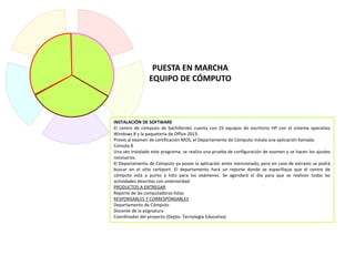 INSTALACIÓN DE SOFTWARE
El centro de cómputo de bachillerato cuenta con 25 equipos de escritorio HP con el sistema operativo
Windows 8 y la paquetería de Office 2013.
Previo al examen de certificación MOS, el Departamento de Cómputo instala una aplicación llamada:
Consola 8
Una vez instalado este programa, se realiza una prueba de configuración de examen y se hacen los ajustes
necesarios.
El Departamento de Cómputo ya posee la aplicación antes mencionada, pero en caso de extravío se podrá
buscar en el sitio certiport. El departamento hará un reporte donde se especifique que el centro de
cómputo está a punto y listo para los exámenes. Se agendará el día para que se realicen todas las
actividades descritas con anterioridad.
PRODUCTOS A ENTREGAR
Reporte de las computadoras listas
RESPONSABLES Y CORRESPONSABLES
Departamento de Cómputo
Docente de la asignatura
Coordinador del proyecto (Depto. Tecnología Educativa)
PUESTA EN MARCHA
EQUIPO DE CÓMPUTO
 