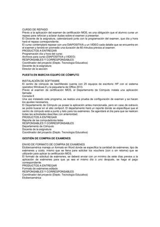CURSO DE REPASO
Previo a la aplicación del examen de certificación MOS, es una obligación que el alumno curse un
repaso para reforzar y aclarar dudas sobre el examen a presentar.
El Docente de la asignatura, calendarizará junto con la programación del examen, que día y hora
hará el repaso correspondiente.
El curso contemplará repasar con una DIAPOSITIVA y un VIDEO cada detalle que se encuentra en
el examen y tendrá en promedio una duración de 60 minutos previos al examen.
PRODUCTOS A ENTREGAR
Programación día y hora del curso
Archivos para curso (DIAPOSITIVA y VIDEO)
RESPONSABLES Y CORRESPONSABLES
Coordinador del proyecto (Depto. Tecnología Educativa)
Docente de la asignatura
Director de la sección
PUESTA EN MARCHA EQUIPO DE CÓMPUTO
INSTALACIÓN DE SOFTWARE
El centro de cómputo de bachillerato cuenta con 25 equipos de escritorio HP con el sistema
operativo Windows 8 y la paquetería de Office 2013.
Previo al examen de certificación MOS, el Departamento de Cómputo instala una aplicación
llamada:
Consola 8
Una vez instalado este programa, se realiza una prueba de configuración de examen y se hacen
los ajustes necesarios.
El Departamento de Cómputo ya posee la aplicación antes mencionada, pero en caso de extravío
se podrá buscar en el sitio certiport. El departamento hará un reporte donde se especifique que el
centro de cómputo está a punto y listo para los exámenes. Se agendará el día para que se realicen
todas las actividades descritas con anterioridad.
PRODUCTOS A ENTREGAR
Reporte de las computadoras listas
RESPONSABLES Y CORRESPONSABLES
Departamento de Cómputo
Docente de la asignatura
Coordinador del proyecto (Depto. Tecnología Educativa)
GESTIÓN DE COMPRA DE EXAMENES
ENVIO DE FORMATO DE COMPRA DE EXAMENES
Etciberoamérica maneja un formato en Word donde se especifica la cantidad de exámenes, tipo de
exámenes y costo, mismo que se llena para solicitar los vouchers (con o sin retoma) que se
utilizarán para aplicar la certificación MOS.
El formato de solicitud de exámenes, se deberá enviar con un mínimo de siete días previos a la
aplicación de exámenes para que ya sea el mismo día o uno después, se haga el pago
correspondiente.
PRODUCTOS A ENTREGAR
Formato de exámenes editado
RESPONSABLES Y CORRESPONSABLES
Coordinador del proyecto (Depto. Tecnología Educativa)
Etciberoamérica
 