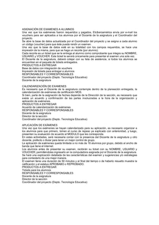 ASIGNACIÓN DE EXAMENES A ALUMNOS
Una vez que los exámenes fueron requeridos y pagados, Etciberoamérica envía por e-mail los
vouchers para ser aplicados a los alumnos por el Docente de la asignatura y el Coordinador del
proyecto.
Se abre la base de datos actualizada por el Coordinador del proyecto y se asigna a cada alumno
un código (voucher) para que éste pueda rendir un examen.
Una vez que la base de datos esté en su totalidad con los campos requeridos, se hace una
impresión de la misma, para que se haga un recorte (por alumno).
Cada recorte es un ticket que se le entrega al alumno como comprobante que integra su NOMBRE,
USUARIO y VOUCHER. Este ticket le servirá únicamente para presentar el examen una sola vez.
El Docente de la asignatura, deberá cotejar con su lista de asistencia, si todos los alumnos se
encuentran en el paquete de tickets entregados.
PRODUCTOS A ENTREGAR
Base de datos con integración de vouchers
Impresión de tickets para entregar a alumnos
RESPONSABLES Y CORRESPONSABLES
Coordinador del proyecto (Depto. Tecnología Educativa)
Docente de la asignatura
CALENDARIZACIÓN DE EXAMENES
Es necesario que el Docente de la asignatura contemple dentro de la planeación entregada, la
calendarización de exámenes de certificación MOS.
Si bien, parte de la asignación de fechas depende de la Dirección de la sección, es necesario que
exista un acuerdo y confirmación de las partes involucradas a la hora de la organización y
aplicación de exámenes.
PRODUCTOS A ENTREGAR
Acuerdo de calendarización de exámenes
RESPONSABLES Y CORRESPONSABLES
Docente de la asignatura
Director de la sección
Coordinador del proyecto (Depto. Tecnología Educativa)
APLICACIÓN DE EXÁMENES
Una vez que los exámenes se hayan calendarizado para su aplicación, es necesario organizar a
los alumnos para que primero, tomen el curso de repaso ya explicado con anterioridad, y luego,
presenten su evaluación de acuerdo al MODULO que les corresponda.
En estas actividades, será necesaria contar con la presencia del Docente de la asignatura y otro
docente, prefecto o titular para tener un mejor control de grupo.
La aplicación de exámenes queda limitada a no más de 18 alumnos por grupo, debido al ancho de
banda que tiene el internet.
Los alumnos antes de presentar su examen, recibirán su ticket con su NOMBRE, USUARIO y
VOUCHER; permitiéndoles ingresarlo en la computadora asignada por el Docente de la asignatura.
Se hará una explicación detallada de las características del examen y sugerencias y/o estrategias
para contestarlo de una mejor manera.
El examen tiene una duración de 50 minutos y al final del tiempo o de haberlo resuelto muestra la
calificación y el estatus APROBABO o REPROBADO.
PRODUCTOS A ENTREGAR
Tickets para los alumnos
RESPONSABLES Y CORRESPONSABLES
Docente de la asignatura
Director de la sección
Coordinador del proyecto (Depto. Tecnología Educativa)
 