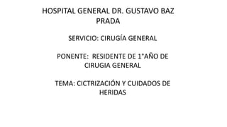 HOSPITAL GENERAL DR. GUSTAVO BAZ
PRADA
SERVICIO: CIRUGÍA GENERAL
PONENTE: RESIDENTE DE 1°AÑO DE
CIRUGIA GENERAL
TEMA: CICTRIZACIÓN Y CUIDADOS DE
HERIDAS
 