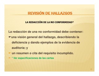 La redacción de una no conformidad debe contener:
 una visión general del hallazgo, describiendo la
  deficiencia y dando ejemplos de la evidencia de
  auditoría; y
  un resumen o cita del requisito incumplido.
  * Ver especificaciones de las cartas



                                                    22
 