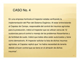 CASO No. 4

En una empresa hortícola el Inspector estaba verificando la
implementación del Plan del Sistema Orgánico. Al estar entrevistando
al Capataz de Campo, responsable del control de insumos agrícolas
para la producción, indicó al Inspector que se utilizan cerca de 12
sustancias para el control o manejo de los problemas fitosanitarios y
de fertilidad de suelo. Indicó que todos ellos están autorizados y tiene
como demostrarlo. Al inspector solicitar la lista de dichos insumos
agrícolas, el Capataz replicó que “no había necesidad de tenerla
debido al buen control que se tiene en el almacén de dichos
insumos”.
                                                                           30
 