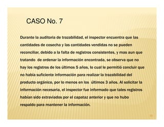 CASO No. 7

Durante la auditoria de trazabilidad, el inspector encuentra que las
cantidades de cosecha y las cantidades vendidas no se pueden
reconciliar, debido a la falta de registros consistentes, y mas aun que
tratando de ordenar la información encontrada, se observa que no
hay los registros de los últimos 5 años, lo cual le permitió concluir que
no había suficiente información para realizar la trazabilidad del
producto orgánico, por lo menos en los últimos 3 años. Al solicitar la
información necesaria, el inspector fue informado que tales registros
habían sido extraviados por el capataz anterior y que no hubo
respaldo para mantener la información.

                                                                            33
 