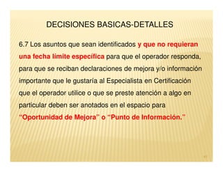 DECISIONES BASICAS-DETALLES

6.7 Los asuntos que sean identificados y que no requieran
una fecha límite específica para que el operador responda,
para que se reciban declaraciones de mejora y/o información
importante que le gustaría al Especialista en Certificación
que el operador utilice o que se preste atención a algo en
particular deben ser anotados en el espacio para
“Oportunidad de Mejora” o “Punto de Información.”




                                                              41
 
