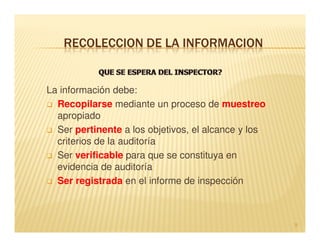 RECOLECCION DE LA INFORMACION


La información debe:
  Recopilarse mediante un proceso de muestreo
  apropiado
  Ser pertinente a los objetivos, el alcance y los
  criterios de la auditoría
  Ser verificable para que se constituya en
  evidencia de auditoría
  Ser registrada en el informe de inspección



                                                     9
 