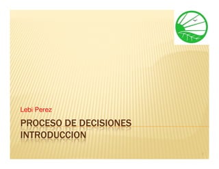 Lebi Perez

PROCESO DE DECISIONES
INTRODUCCION
                        1
 