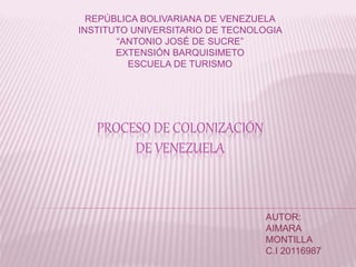 REPÚBLICA BOLIVARIANA DE VENEZUELA 
INSTITUTO UNIVERSITARIO DE TECNOLOGIA 
“ANTONIO JOSÉ DE SUCRE” 
EXTENSIÓN BARQUISIMETO 
ESCUELA DE TURISMO 
PROCESO DE COLONIZACIÓN 
DE VENEZUELA 
AUTOR: 
AIMARA 
MONTILLA 
C.I 20116987 
 