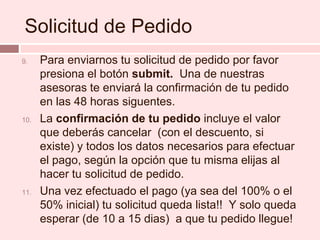 Solicitud de PedidoPara enviarnos tu solicitud de pedido por favor  presiona el botón submit.  Una de nuestras asesoras te enviará la confirmación de tu pedido en las 48 horas siguentes.La confirmación de tu pedido incluye el valor que deberás cancelar  (con el descuento, si existe) y todos los datos necesarios para efectuar el pago, según la opción que tu misma elijas al hacer tu solicitud de pedido.Una vez efectuado el pago (ya sea del 100% o el 50% inicial) tu solicitud queda lista!!  Y solo queda esperar (de 10 a 15 dias)  a que tu pedido llegue!