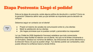 Etapa Postventa: Llegó el pedido!
Esta es la etapa de posventa, existe alguna política de devolución o cambio? Como es
la garantía? Debemos definir esto ya que también es importante para la decisión de
compra!
Debemos seguir en contacto con el cliente!
● Propón el máximo de canales de comunicación entre tú y los clientes
● Medir la satisfacción de tus clientes
● ¡No hagas promesas que no puedas cumplir y personaliza tus respuestas!
La Ley Châtel de 2008 (legislación francesa) establece que todo comerciante
electrónico debe facilitar la relación con el cliente. Así que no te limites únicamente a
un formulario. Destaca tus números de teléfono, las direcciones de correo electrónico y
la dirección física a la que se pueden dirigir. Tus clientes podrán así contactarte y esto
puede reforzar la confianza hacia tu tienda Online.
Etapa
4
 