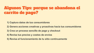 Algunos Tips: porque se abandona el
carrito de pago?
1) Captura datos de tus consumidores
2) Genera acciones creativas y proactivas hacia tus consumidores
3) Crea un proceso sencillo de pago y checkout
4) Revisa tus precios y costos de envíos
5) Revisa el funcionamiento de tu sitio continuamente
 
