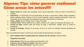 Algunos Tips: cómo generar confianza!
Cómo armar los avisos!!!!
● Diseño visual: Ser simple, Ser navegable, Tener colores adecuados, Tener a la vista un formulario de
contacto.
● Información: La información es el principal factor de venta en ecommerce: Utilizar viñetas, Resaltar y
Utilizar palabras claves, Colocar la info en forma ordenada, insertar preguntas frecuentes. Sería muy
importante colocar información de la aplicación que tiene cada producto en cada auto.
● Fotos y Videos: Buena Calidad, Zoom, Videos Tutoriales.
● Contacto Físico: Colocar teléfonos de contacto, dirección, CP, mapas con ubicación del negocio, etc.
● Formas de Pago: Mostrar todas las formas de pago y financiación, detallar como se realiza la
transacción.
● Formas de Entrega: Colocar en los avisos como es la forma de entrega! Tiempos estimados de
entrega!
Opino que deberíamos tener un escrito que vaya en todas las descripciones que sea así:
● Ante cualquier duda o consulta estas son nuestras vías de contacto: (Colocar todas)
Preguntas Frecuentes:
● Cómo Abonar? (Describir qué método qué financiación, etc)
● Cuándo y cómo te llegará el pedido? (Describir proceso!)
● Política de cambio y devolución: (Describir cual es)
 