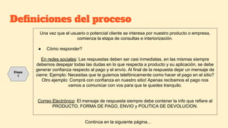 Definiciones del proceso
Una vez que el usuario o potencial cliente se interesa por nuestro producto o empresa,
comienza la etapa de consultas e interiorización.
● Cómo responder?
En redes sociales: Las respuestas deben ser casi inmediatas, en las mismas siempre
debemos despejar todas las dudas en lo que respecta a producto y su aplicación, se debe
generar confianza respecto al pago y el envío. Al final de la respuesta dejar un mensaje de
cierre: Ejemplo: Necesitas que te guiemos telefónicamente como hacer el pago en el sitio?
Otro ejemplo: Comprá con confianza en nuestro sitio! Apenas recibamos el pago nos
vamos a comunicar con vos para que te quedes tranquilo.
Correo Electrónico: El mensaje de respuesta siempre debe contener la info que refiere al
PRODUCTO, FORMA DE PAGO, ENVIO y POLITICA DE DEVOLUCION.
Etapa
1
Continúa en la siguiente página...
 