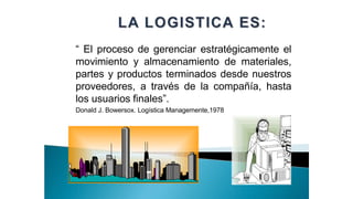 “ El proceso de gerenciar estratégicamente el
movimiento y almacenamiento de materiales,
partes y productos terminados desde nuestros
proveedores, a través de la compañía, hasta
los usuarios finales”.
Donald J. Bowersox. Logística Managemente,1978
 
