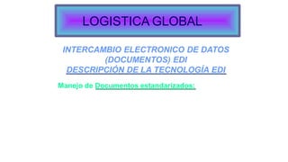 INTERCAMBIO ELECTRONICO DE DATOS
(DOCUMENTOS) EDI
DESCRIPCIÓN DE LA TECNOLOGÍA EDI
Manejo de Documentos estandarizados:
Computador a computador
Altas velocidades
Con calidad de la información
Obsolescencia de los métodos tradicionales: impresión de
documento, digitación, envío, control.
listas de
Formatos estandarizados (pedidos, facturas,
precios)
Intercambio entre aplicaciones.
LOGISTICA GLOBAL
 