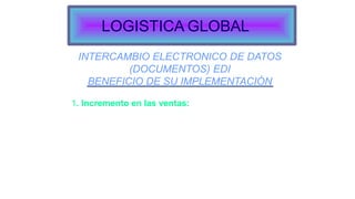 INTERCAMBIO ELECTRONICO DE DATOS
(DOCUMENTOS) EDI
BENEFICIO DE SU IMPLEMENTACIÓN
1. Incremento en las ventas:
Mejoramiento servicio al cliente.
Aceleración “ciclo de transacciones”: disminución de
productos “Agotados”.
Mayor productividad del recurso humano. Calidad y
oportunidad de la información.
LOGISTICA GLOBAL
 