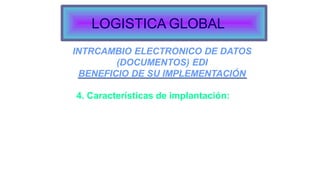 INTRCAMBIO ELECTRONICO DE DATOS
(DOCUMENTOS) EDI
BENEFICIO DE SU IMPLEMENTACIÓN
4. Características de implantación:
Compañías con grandes volúmenes de ítems de mercancías.
Códigos de productos y rápido consumo.
Seguimiento y reporteres.
Compañías en mercadeos competitivos.
Compañías con productos de rápido envío y procesamiento.
LOGISTICA GLOBAL
 