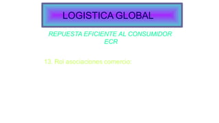 REPUESTA EFICIENTE AL CONSUMIDOR
ECR
13. Rol asociaciones comercio:
Estandarización:
Formatos de transmisión de datos.
Identificación de ítem.
Codificación de las unidades de venta.
Tamaño de la paleta.
Sistema de paletas.
LOGISTICA GLOBAL
 