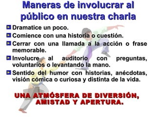 Maneras de involucrar al público en nuestra charla Dramatice un poco. Comience con una historia o cuestión. Cerrar con una llamada a la acción o frase memorable. Involucre al auditorio con preguntas, voluntarios o levantando la mano. Sentido del humor con historias, anécdotas, visión cómica o curiosa y distinta de la vida. UNA ATMÓSFERA DE DIVERSIÓN, AMISTAD Y APERTURA. 