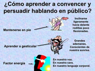¿Cómo aprender a convencer y persuadir hablando en público? Mantenerse en pie Aprender a gesticular Factor energía Inclinarse ligeramente hacia delante rodillas poco flexionadas. Grandes ademanes. Conscientes de nuestra sonrisa. En nuestra voz. En nuestra cara. En nuestro lenguaje corporal. 