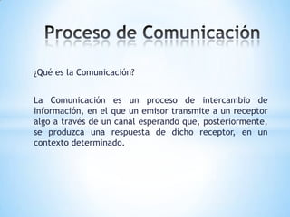 Proceso de Comunicación ¿Qué es la Comunicación? La Comunicación es un proceso de intercambio de información, en el que un emisor transmite a un receptor algo a través de un canal esperando que, posteriormente, se produzca una respuesta de dicho receptor, en un contexto determinado. 
