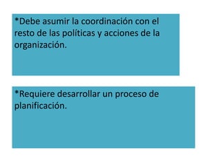 *Debe asumir la coordinación con el 
resto de las políticas y acciones de la 
organización. 
*Requiere desarrollar un proceso de 
planificación. 
 