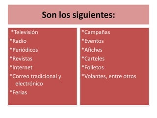 Son los siguientes: 
*Televisión 
*Radio 
*Periódicos 
*Revistas 
*Internet 
*Correo tradicional y 
electrónico 
*Ferias 
*Campañas 
*Eventos 
*Afiches 
*Carteles 
*Folletos 
*Volantes, entre otros 
 