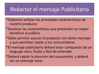 Redactar el mensaje Publicitario 
*Debemos señalar las principales características de 
nuestro producto 
*Destacar las características que presenten un mayor 
beneficio al público 
*Debe permitir asociar el producto con dicho mensaje 
y que permitan captar a los consumidores 
*El mensaje publicitario deberá estar compuesto de un 
lenguaje claro, fluido y fácil de entender 
*Deberá captar la atención del consumidor, y deberá 
ser un mensaje veraz 
 