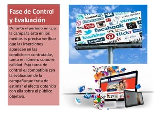 Fase de Control 
y Evaluación 
Durante el periodo en que 
la campaña está en los 
medios es preciso verificar 
que las inserciones 
aparecen en las 
condiciones contratadas, 
tanto en número como en 
calidad. Esta tarea de 
control es compatible con 
la evaluación de la 
campaña que trata de 
estimar el efecto obtenido 
con ella sobre el público 
objetivo. 
 