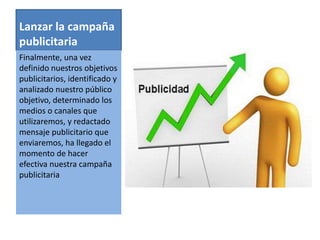 Lanzar la campaña 
publicitaria 
Finalmente, una vez 
definido nuestros objetivos 
publicitarios, identificado y 
analizado nuestro público 
objetivo, determinado los 
medios o canales que 
utilizaremos, y redactado 
mensaje publicitario que 
enviaremos, ha llegado el 
momento de hacer 
efectiva nuestra campaña 
publicitaria 
 