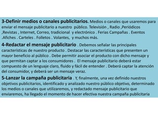 3-Definir medios o canales publicitarios. Medios o canales que usaremos para 
enviar el mensaje publicitario a nuestro público. Televisión , Radio ,Periódicos 
,Revistas , Internet, Correo, tradicional y electrónico . Ferias Campañas . Eventos 
.Afiches . Carteles . Folletos . Volantes, y muchos más. 
4-Redactar el mensaje publicitario . Debemos señalar las principales 
características de nuestro producto . Destacar las características que presenten un 
mayor beneficio al público . Debe permitir asociar el producto con dicho mensaje y 
que permitan captar a los consumidores . El mensaje publicitario deberá estar 
compuesto de un lenguaje claro, fluido y fácil de entender . Deberá captar la atención 
del consumidor, y deberá ser un mensaje veraz. 
5-Lanzar la campaña publicitaria . Y, finalmente, una vez definido nuestros 
objetivos publicitarios, identificado y analizado nuestro público objetivo, determinado 
los medios o canales que utilizaremos, y redactado mensaje publicitario que 
enviaremos, ha llegado el momento de hacer efectiva nuestra campaña publicitaria 
 