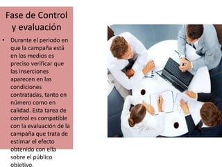 Fase de Control 
y evaluación 
• Durante el periodo en 
que la campaña está 
en los medios es 
preciso verificar que 
las inserciones 
aparecen en las 
condiciones 
contratadas, tanto en 
número como en 
calidad. Esta tarea de 
control es compatible 
con la evaluación de la 
campaña que trata de 
estimar el efecto 
obtenido con ella 
sobre el público 
objetivo. 
 