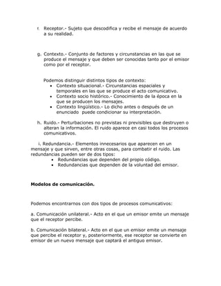 f.   Receptor.- Sujeto que descodifica y recibe el mensaje de acuerdo
       a su realidad.



  g. Contexto.- Conjunto de factores y circunstancias en las que se
     produce el mensaje y que deben ser conocidas tanto por el emisor
     como por el receptor.


       Podemos distinguir distintos tipos de contexto:
         • Contexto situacional.- Circunstancias espaciales y
            temporales en las que se produce el acto comunicativo.
         • Contexto socio histórico.- Conocimiento de la época en la
            que se producen los mensajes.
         • Contexto lingüístico.- Lo dicho antes o después de un
            enunciado puede condicionar su interpretación.

  h. Ruido.- Perturbaciones no previstas ni previsibles que destruyen o
     alteran la información. El ruido aparece en casi todos los procesos
     comunicativos.

   i. Redundancia.- Elementos innecesarios que aparecen en un
mensaje y que sirven, entre otras cosas, para combatir el ruido. Las
redundancias pueden ser de dos tipos:
         • Redundancias que dependen del propio código.
         • Redundancias que dependen de la voluntad del emisor.



Modelos de comunicación.



Podemos encontrarnos con dos tipos de procesos comunicativos:

a. Comunicación unilateral.- Acto en el que un emisor emite un mensaje
que el receptor percibe.

b. Comunicación bilateral.- Acto en el que un emisor emite un mensaje
que percibe el receptor y, posteriormente, ese receptor se convierte en
emisor de un nuevo mensaje que captará el antiguo emisor.
 