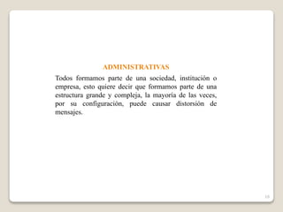 ADMINISTRATIVAS
Todos formamos parte de una sociedad, institución o
empresa, esto quiere decir que formamos parte de una
estructura grande y compleja, la mayoría de las veces,
por su configuración, puede causar distorsión de
mensajes.
16
 