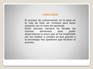 22
CONCLUSION
El proceso de comunicación es la base en
la vida de todo ser humano para tener
contacto con el resto de personas.
Dicho proceso siempre ha llevado los
mismos elementos para poder
desarrollarse lo único que se ha modificado
son los medios o canales ya que gracias a
la tecnología hay apartaros que facilitan el
proceso.
 